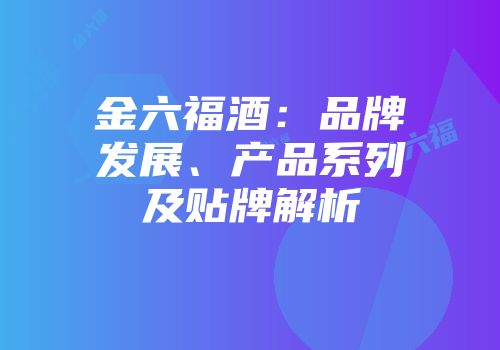 金六福酒：品牌发展、产品系列及贴牌解析