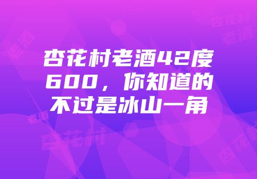 杏花村老酒42度600，你知道的不过是冰山一角