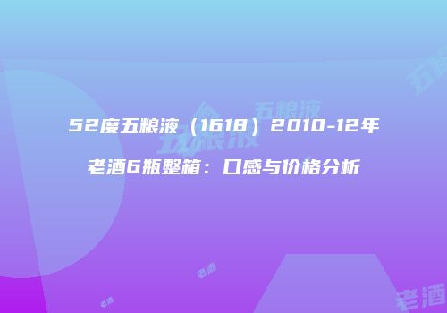 52度五粮液（1618）2010-12年老酒6瓶整箱：口感与价格分析
