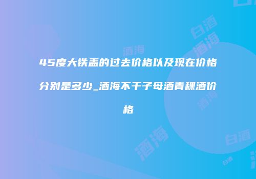45度大铁盖的过去价格以及现在价格分别是多少_酒海不干子母酒青稞酒价格