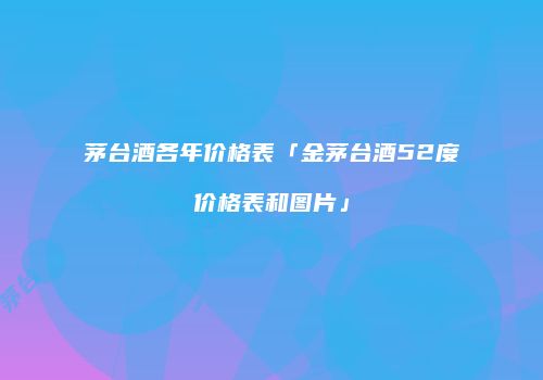 茅台酒各年价格表「金茅台酒52度价格表和图片」