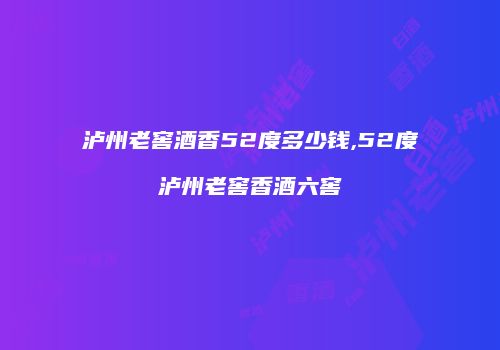 泸州老窖酒香52度多少钱,52度泸州老窖香酒六窖