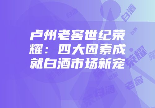 卢州老窖世纪荣耀：四大因素成就白酒市场新宠