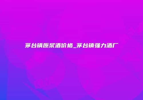 茅台镇原浆酒价格_茅台镇强力酒厂