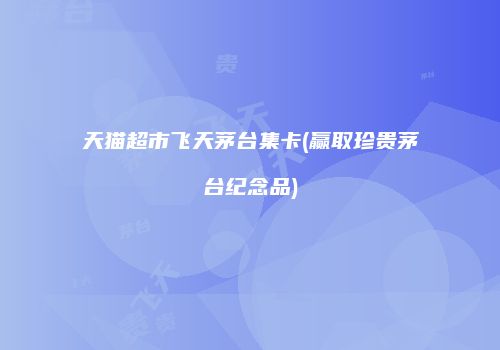 天猫超市飞天茅台集卡(赢取珍贵茅台纪念品)