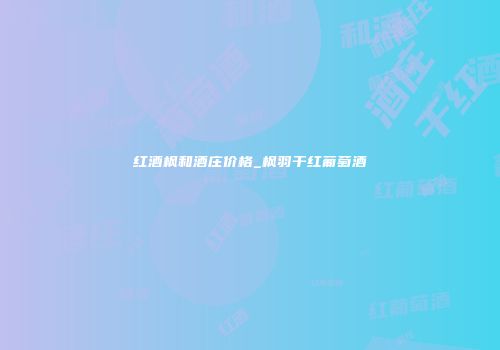 红酒枫和酒庄价格_枫羽干红葡萄酒