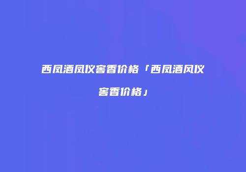 西凤酒凤仪窖香价格「西凤酒风仪窖香价格」