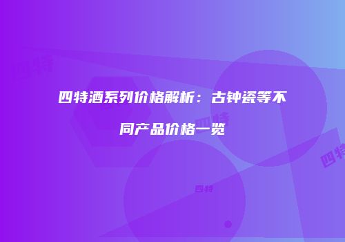 四特酒系列价格解析：古钟瓷等不同产品价格一览