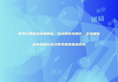 世界红酒基地深度解析：张裕解百纳酒庄、全球葡萄种植地理分布及世界酿酒集团概览