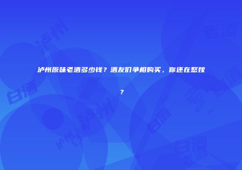泸州原味老酒多少钱？酒友们争相购买，你还在愁嫁？
