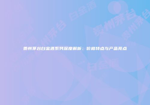 贵州茅台白金酒系列深度解析：价格特点与产品亮点