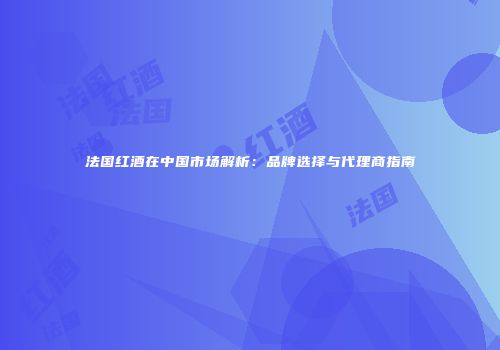 法国红酒在中国市场解析：品牌选择与代理商指南