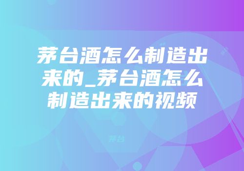 茅台酒怎么制造出来的_茅台酒怎么制造出来的视频