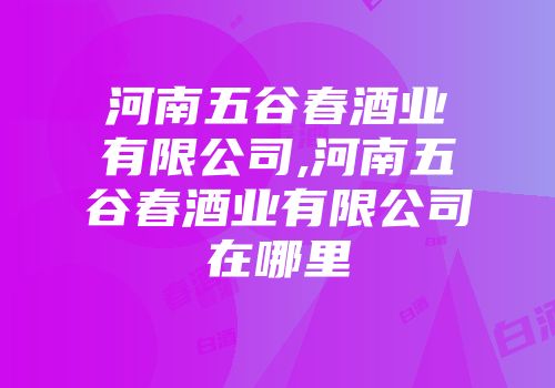 河南五谷春酒业有限公司,河南五谷春酒业有限公司在哪里