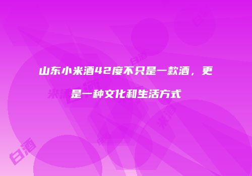 山东小米酒42度不只是一款酒，更是一种文化和生活方式