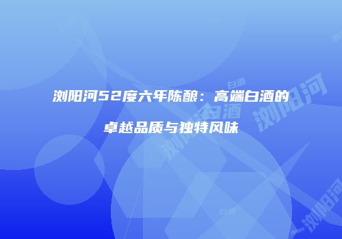 浏阳河52度六年陈酿：高端白酒的卓越品质与独特风味