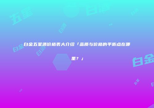白金五星酒价格表大介绍「品质与价格的平衡点在哪里？」