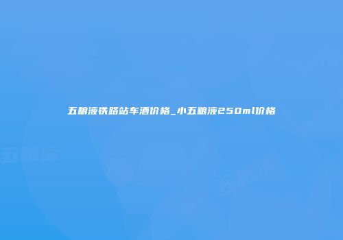 五粮液铁路站车酒价格_小五粮液250ml价格