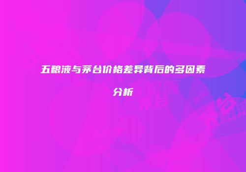 五粮液与茅台价格差异背后的多因素分析