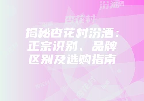 揭秘杏花村汾酒：正宗识别、品牌区别及选购指南