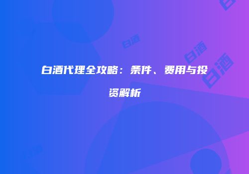 白酒代理全攻略：条件、费用与投资解析