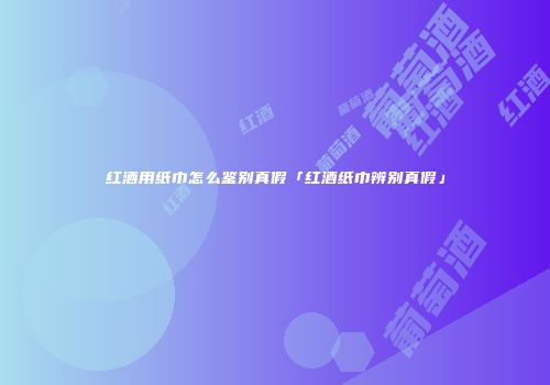 红酒用纸巾怎么鉴别真假「红酒纸巾辨别真假」