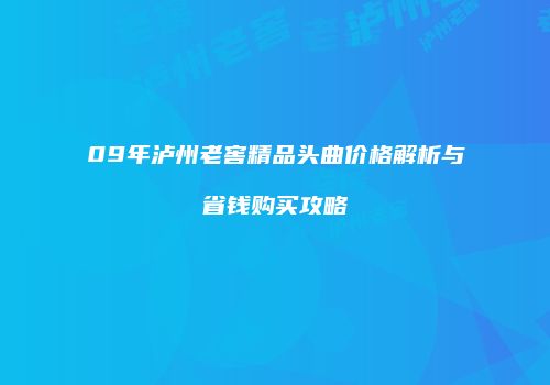 09年泸州老窖精品头曲价格解析与省钱购买攻略