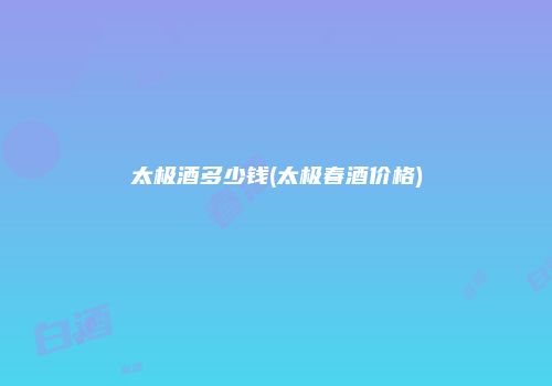 太极酒多少钱(太极春酒价格)