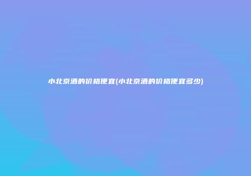 小北京酒的价格便宜(小北京酒的价格便宜多少)