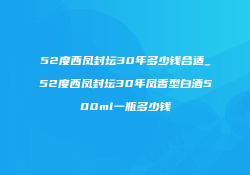 52度西凤封坛30年多少钱合适_52度西凤封坛30年凤香型白酒500ml一瓶多少钱