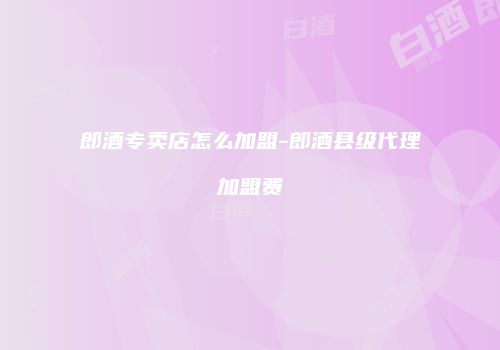 郎酒专卖店怎么加盟-郎酒县级代理加盟费