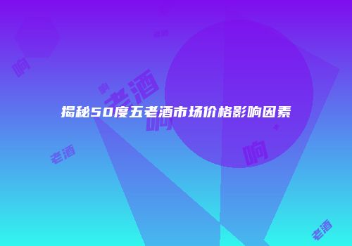 揭秘50度五老酒市场价格影响因素