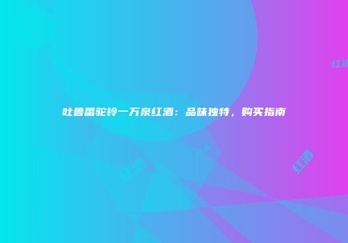 吐鲁番驼铃一万泉红酒：品味独特，购买指南