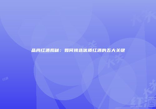 品尚红酒揭秘：如何挑选优质红酒的五大关键