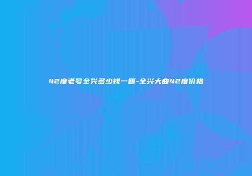 42度老号全兴多少钱一箱-全兴大曲42度价格