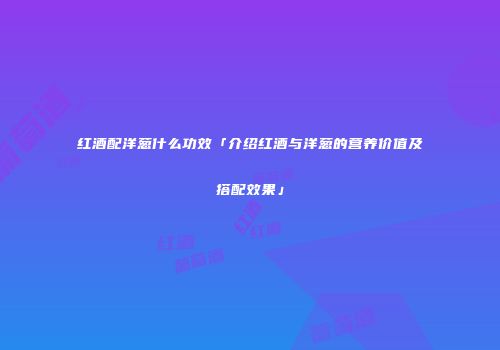 红酒配洋葱什么功效「介绍红酒与洋葱的营养价值及搭配效果」