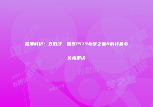 名酒解析：五粮液、国窖1573与梦之蓝6的特色与价格解读
