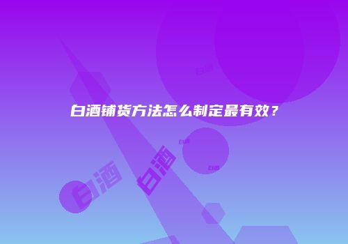 白酒铺货方法怎么制定最有效？