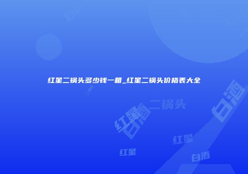 红星二锅头多少钱一箱_红星二锅头价格表大全