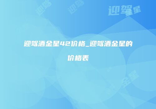 迎驾酒金星42价格_迎驾酒金星的价格表