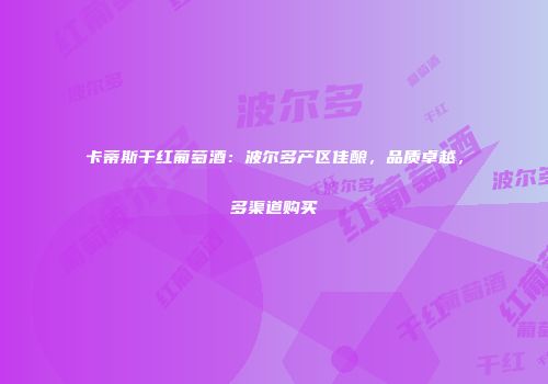 卡蒂斯干红葡萄酒：波尔多产区佳酿，品质卓越，多渠道购买