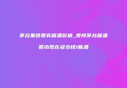 茅台集团贵宾酱酒价格_贵州茅台酱酒贵功现在多少钱1瓶酒