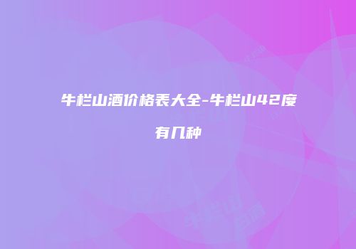 牛栏山酒价格表大全-牛栏山42度有几种