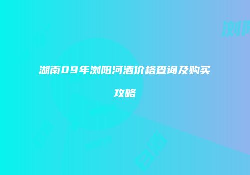 湖南09年浏阳河酒价格查询及购买攻略