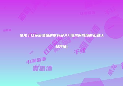 威龙干红葡萄酒保质期有多久?(酒类保质期的正确认知方法)