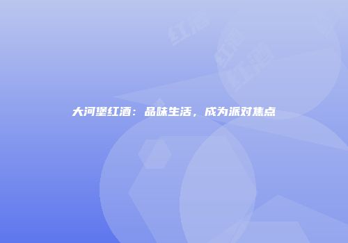 大河堡红酒：品味生活，成为派对焦点