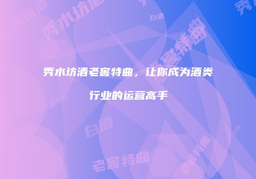 秀水坊酒老窖特曲，让你成为酒类行业的运营高手