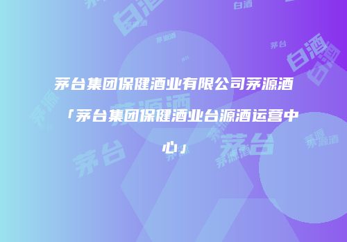 茅台集团保健酒业有限公司茅源酒「茅台集团保健酒业台源酒运营中心」