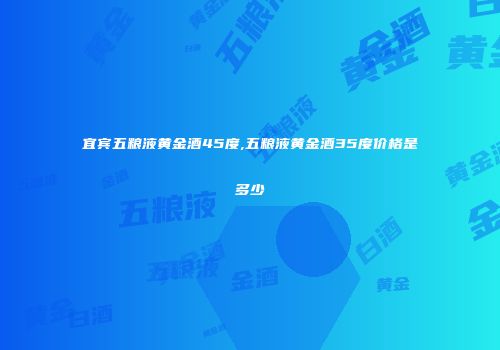 宜宾五粮液黄金酒45度,五粮液黄金酒35度价格是多少