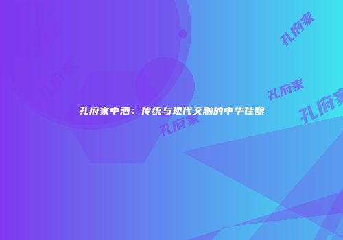 孔府家中酒：传统与现代交融的中华佳酿